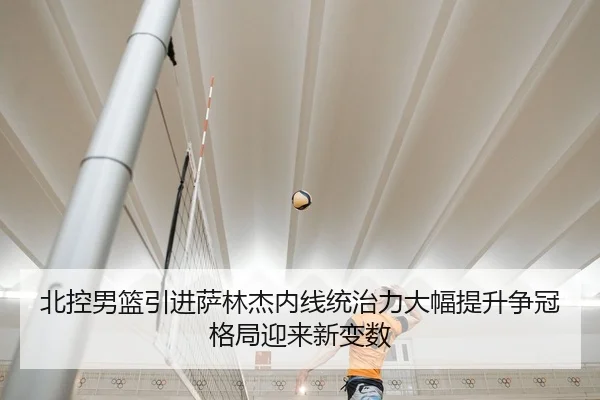 北控男篮引进萨林杰内线统治力大幅提升争冠格局迎来新变数